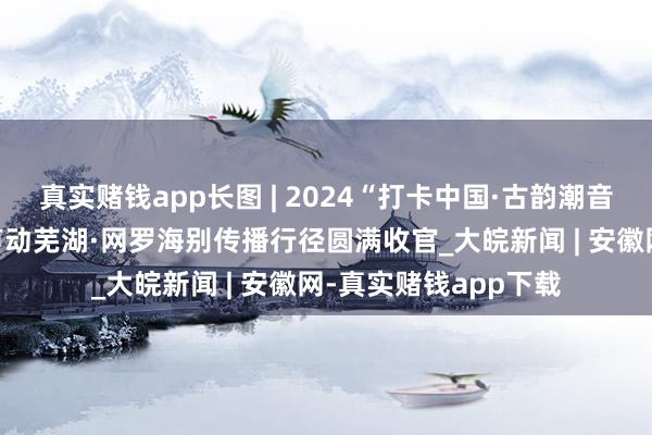 真实赌钱app长图 | 2024“打卡中国·古韵潮音——你好，安徽！”声动芜湖·网罗海别传播行径圆满收官_大皖新闻 | 安徽网-真实赌钱app下载