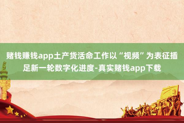 赌钱赚钱app土产货活命工作以“视频”为表征插足新一轮数字化进度-真实赌钱app下载