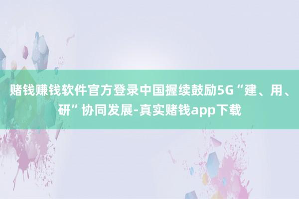 赌钱赚钱软件官方登录中国握续鼓励5G“建、用、研”协同发展-真实赌钱app下载