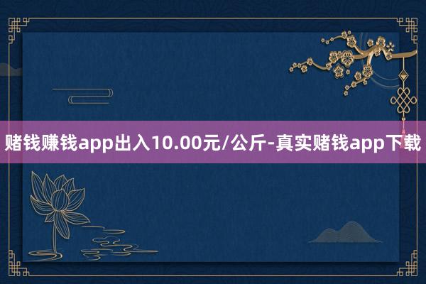 赌钱赚钱app出入10.00元/公斤-真实赌钱app下载