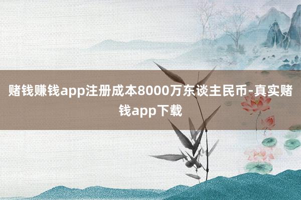 赌钱赚钱app注册成本8000万东谈主民币-真实赌钱app下载