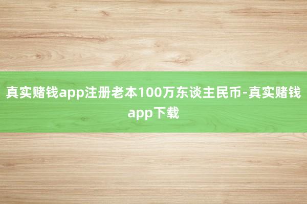 真实赌钱app注册老本100万东谈主民币-真实赌钱app下载