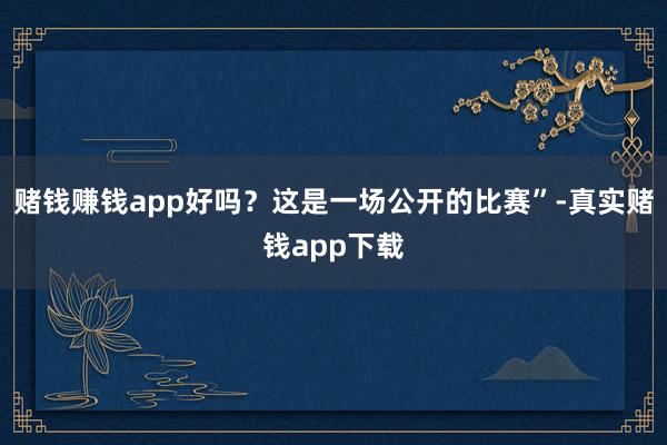 赌钱赚钱app好吗？这是一场公开的比赛”-真实赌钱app下载