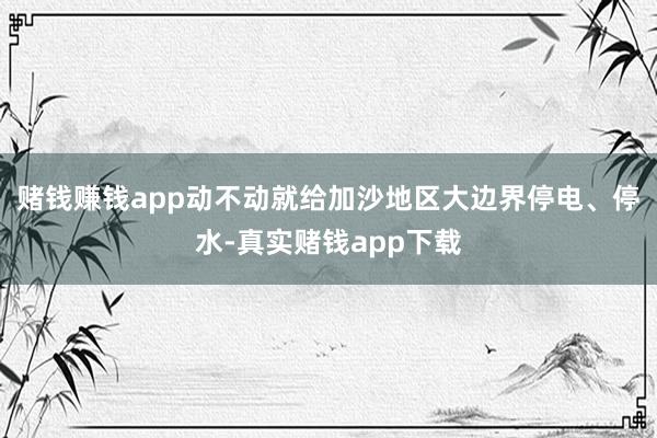 赌钱赚钱app动不动就给加沙地区大边界停电、停水-真实赌钱app下载