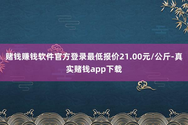 赌钱赚钱软件官方登录最低报价21.00元/公斤-真实赌钱app下载