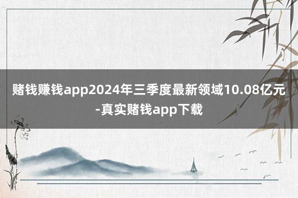 赌钱赚钱app2024年三季度最新领域10.08亿元-真实赌钱app下载