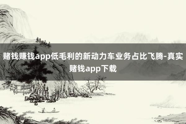 赌钱赚钱app低毛利的新动力车业务占比飞腾-真实赌钱app下载