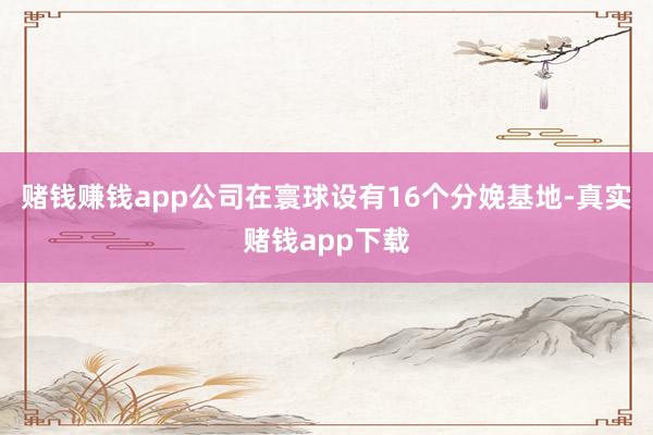 赌钱赚钱app公司在寰球设有16个分娩基地-真实赌钱app下载