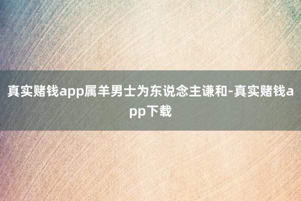 真实赌钱app属羊男士为东说念主谦和-真实赌钱app下载