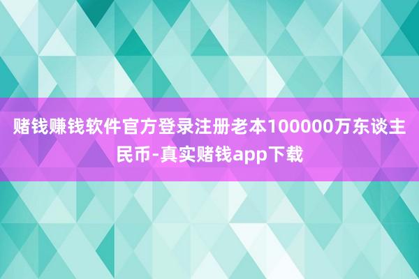 赌钱赚钱软件官方登录注册老本100000万东谈主民币-真实赌钱app下载