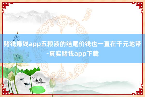 赌钱赚钱app五粮液的结尾价钱也一直在千元地带-真实赌钱app下载