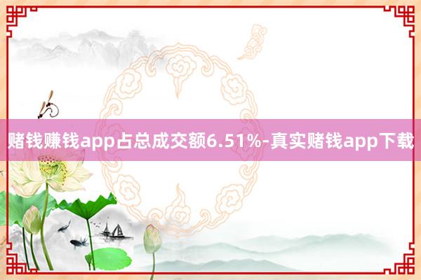 赌钱赚钱app占总成交额6.51%-真实赌钱app下载