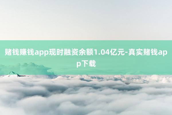 赌钱赚钱app现时融资余额1.04亿元-真实赌钱app下载