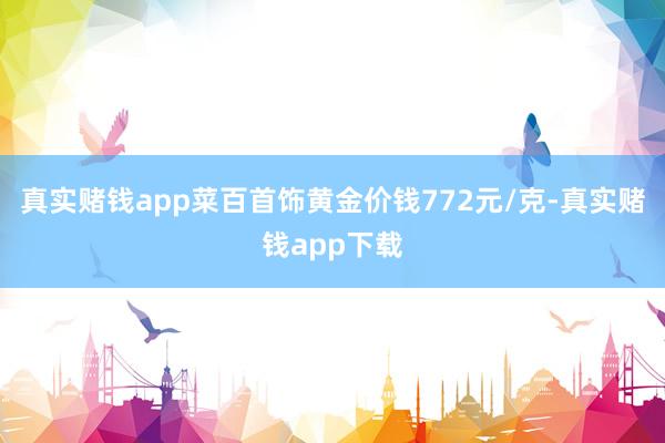 真实赌钱app菜百首饰黄金价钱772元/克-真实赌钱app下载