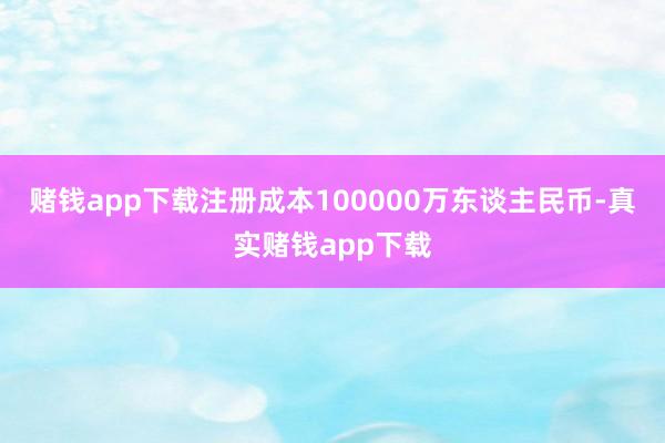 赌钱app下载注册成本100000万东谈主民币-真实赌钱app下载