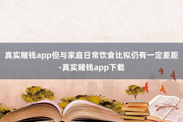 真实赌钱app但与家庭日常饮食比拟仍有一定差距-真实赌钱app下载