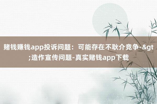 赌钱赚钱app投诉问题：可能存在不耿介竞争->造作宣传问题-真实赌钱app下载