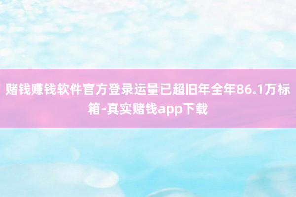 赌钱赚钱软件官方登录运量已超旧年全年86.1万标箱-真实赌钱app下载