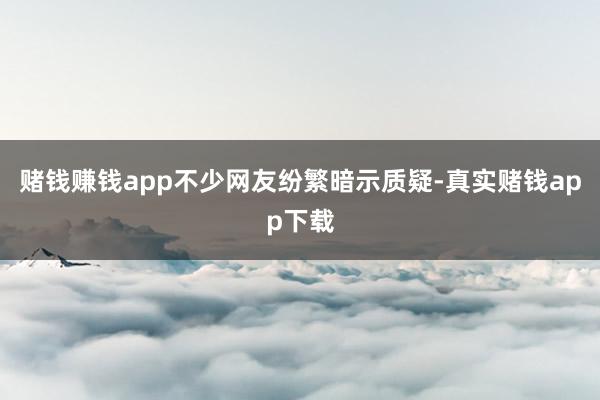 赌钱赚钱app不少网友纷繁暗示质疑-真实赌钱app下载