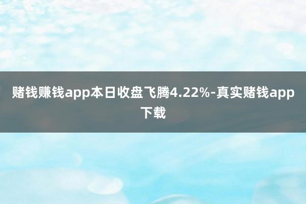 赌钱赚钱app本日收盘飞腾4.22%-真实赌钱app下载