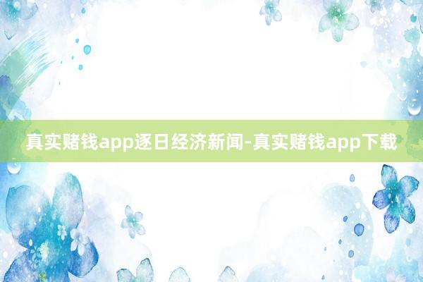 真实赌钱app逐日经济新闻-真实赌钱app下载