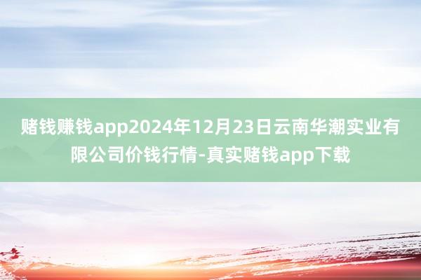 赌钱赚钱app2024年12月23日云南华潮实业有限公司价钱行情-真实赌钱app下载
