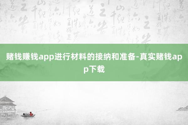 赌钱赚钱app进行材料的接纳和准备-真实赌钱app下载