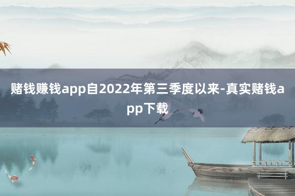 赌钱赚钱app自2022年第三季度以来-真实赌钱app下载