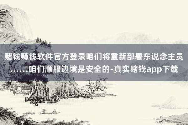 赌钱赚钱软件官方登录咱们将重新部署东说念主员……咱们顺服边境是安全的-真实赌钱app下载
