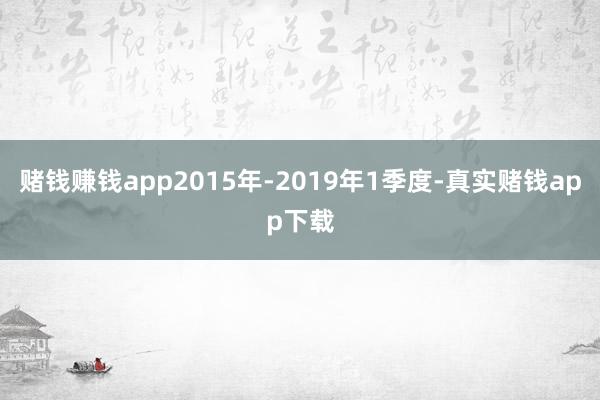 赌钱赚钱app2015年-2019年1季度-真实赌钱app下载