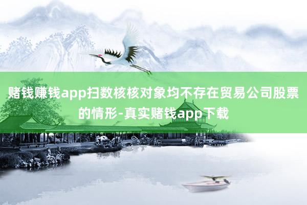 赌钱赚钱app扫数核核对象均不存在贸易公司股票的情形-真实赌钱app下载