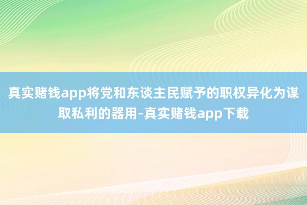 真实赌钱app将党和东谈主民赋予的职权异化为谋取私利的器用-真实赌钱app下载