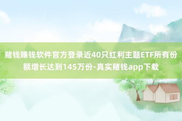 赌钱赚钱软件官方登录近40只红利主题ETF所有份额增长达到145万份-真实赌钱app下载