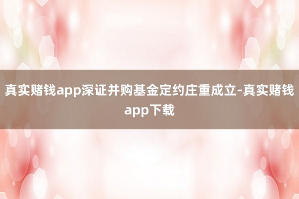 真实赌钱app深证并购基金定约庄重成立-真实赌钱app下载