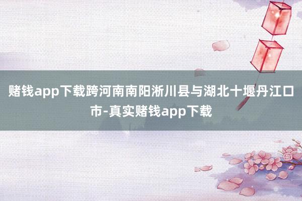 赌钱app下载跨河南南阳淅川县与湖北十堰丹江口市-真实赌钱app下载