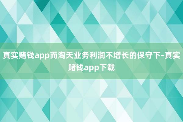 真实赌钱app而淘天业务利润不增长的保守下-真实赌钱app下载