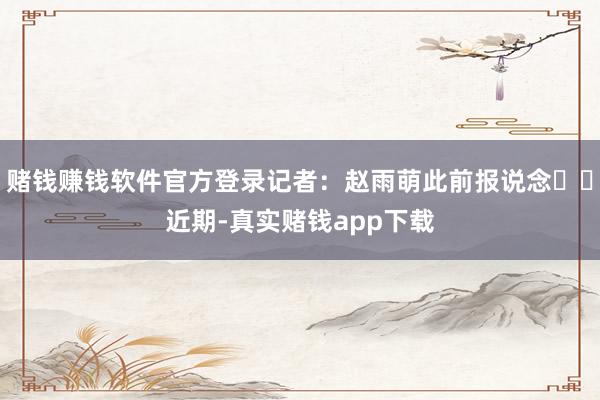 赌钱赚钱软件官方登录记者：赵雨萌此前报说念‍‍近期-真实赌钱app下载