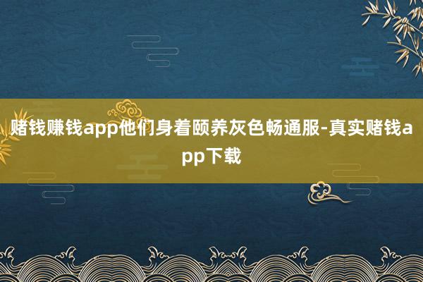 赌钱赚钱app他们身着颐养灰色畅通服-真实赌钱app下载