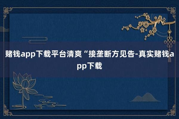 赌钱app下载平台清爽“接垄断方见告-真实赌钱app下载